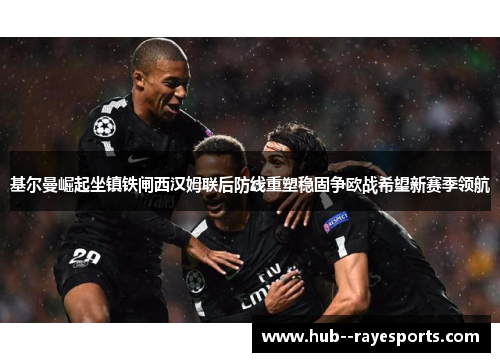 基尔曼崛起坐镇铁闸西汉姆联后防线重塑稳固争欧战希望新赛季领航