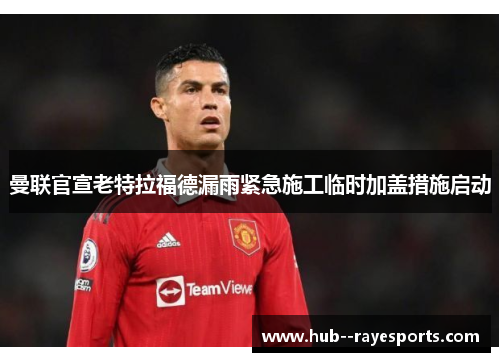 曼联官宣老特拉福德漏雨紧急施工临时加盖措施启动